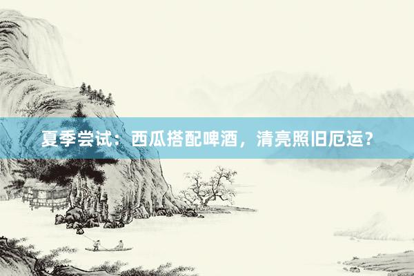 夏季尝试：西瓜搭配啤酒，清亮照旧厄运？